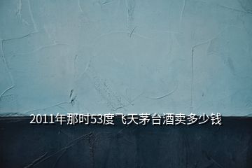 2011年那時53度飛天茅臺酒賣多少錢