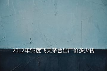 2012年53度飛天茅臺出廠價多少錢
