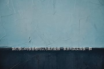 飯們恨CX嗎恨香橙嗎認為真的能做一家親嗎其實我恨一群