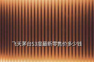 飛天茅臺(tái)53度最新零售價(jià)多少錢