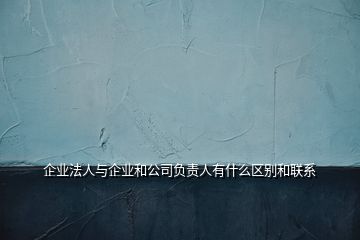 企業(yè)法人與企業(yè)和公司負(fù)責(zé)人有什么區(qū)別和聯(lián)系