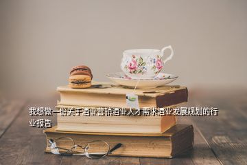 我想做一份關(guān)于酒業(yè)營銷酒業(yè)人才需求酒業(yè)發(fā)展規(guī)劃的行業(yè)報(bào)告