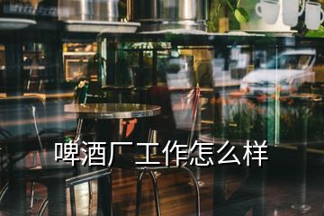 啤酒廠(chǎng)工作怎么樣