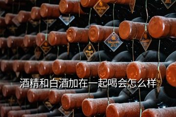 酒精和白酒加在一起喝會怎么樣