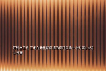 開封市三毛 三毛在元旦期間搞的瘋狂采購一小時滿100送50是商