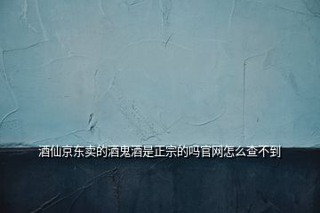酒仙京東賣的酒鬼酒是正宗的嗎官網(wǎng)怎么查不到