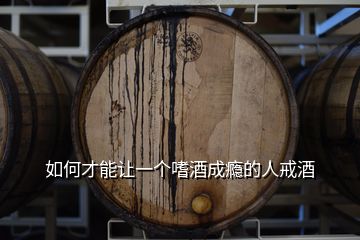 如何才能讓一個嗜酒成癮的人戒酒