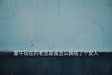 蒙?，F(xiàn)在的老總是誰怎么換成了個女人