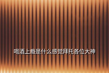 喝酒上癮是什么感覺(jué)拜托各位大神