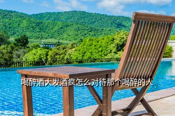 喝醉酒大發(fā)酒瘋怎么對待那個喝醉的人