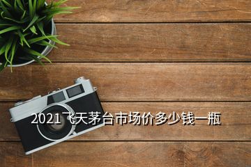 2021飛天茅臺(tái)市場價(jià)多少錢一瓶