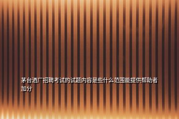 茅臺(tái)酒廠(chǎng)招聘考試的試題內(nèi)容是些什么范圍能提供幫助者加分