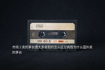 市場(chǎng)上賣的茅臺(tái)酒大多是假的怎么區(qū)分真假為什么國(guó)外賣的茅臺(tái)