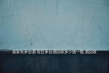 我家有茅臺(tái)酒 現(xiàn)在茅臺(tái)酒回收多少錢(qián)一瓶 酒回收