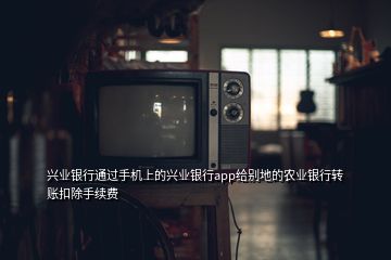 興業(yè)銀行通過手機上的興業(yè)銀行app給別地的農(nóng)業(yè)銀行轉(zhuǎn)賬扣除手續(xù)費