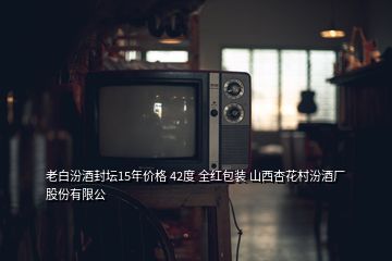 老白汾酒封壇15年價格 42度 全紅包裝 山西杏花村汾酒廠股份有限公