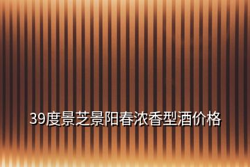 39度景芝景陽春濃香型酒價格