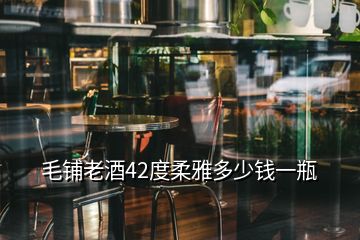 毛鋪老酒42度柔雅多少錢一瓶