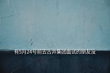 有5月24號前去古井集團面試的朋友沒