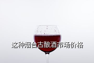 這種煙臺古釀酒市場價(jià)格
