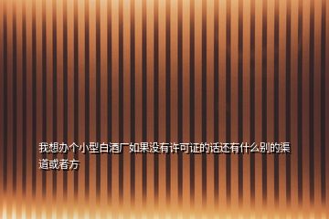 我想辦個(gè)小型白酒廠如果沒有許可證的話還有什么別的渠道或者方
