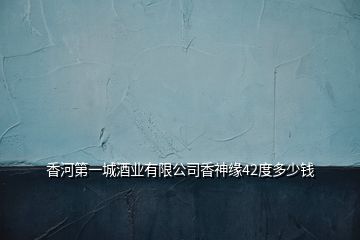 香河第一城酒業(yè)有限公司香神緣42度多少錢