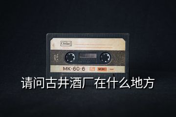 請(qǐng)問古井酒廠在什么地方