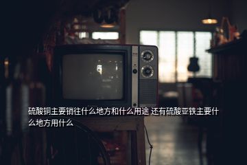 硫酸銅主要銷往什么地方和什么用途 還有硫酸亞鐵主要什么地方用什么