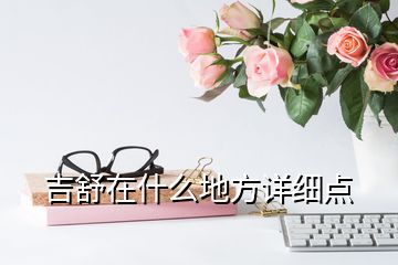 吉舒在什么地方詳細(xì)點(diǎn)