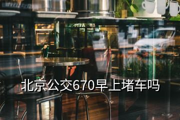 北京公交670早上堵車(chē)嗎