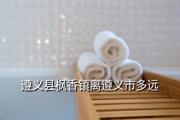 遵義縣楓香鎮(zhèn)離遵義市多遠