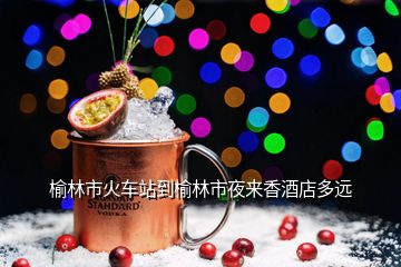 榆林市火車(chē)站到榆林市夜來(lái)香酒店多遠(yuǎn)