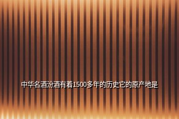 中華名酒汾酒有著1500多年的歷史它的原產(chǎn)地是