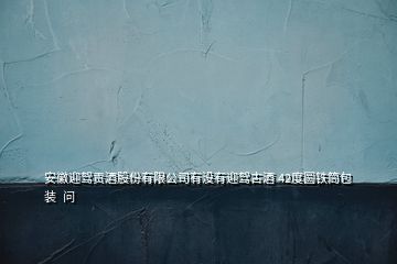 安徽迎駕貢酒股份有限公司有沒(méi)有迎駕古酒 42度圓鐵筒包裝  問(wèn)
